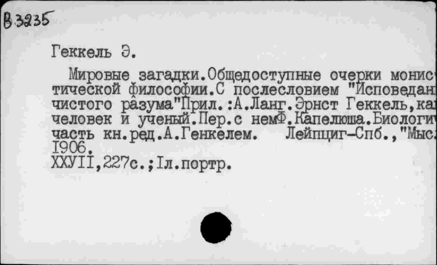 ﻿Геккель Э.
Мировые загадки.Общедоступные очерки монис тической философии.С послесловием ’’Исповедан чистого разума"Прил.:А.Ланг.Эрнст Геккель,ка человек и ученый.Пер.с немФ.Капелюша.Биологи часть кн.ред.А.Генкелем. Лейпциг-Спб.,"Мыс.
ХХУП, 227с.; 1л. портр.